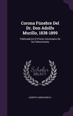 Corona Fúnebre Del Dr. Don Adolfo Murillo, 1838-1899: Publicada En El Primer Aniversario De Su Fallecimiento by G, Alberto Arredondo