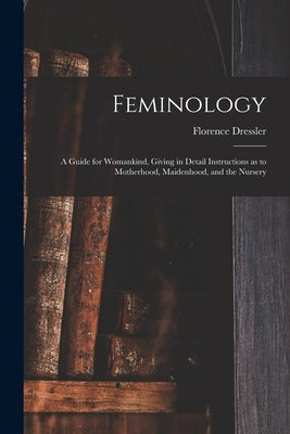 Feminology; a Guide for Womankind, Giving in Detail Instructions as to Motherhood, Maidenhood, and the Nursery by Dressler, Florence