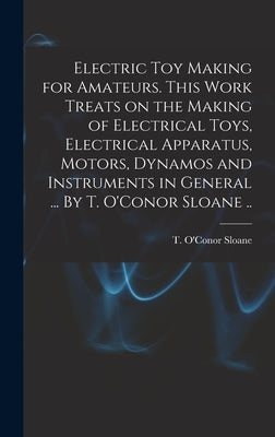Electric Toy Making for Amateurs. This Work Treats on the Making of Electrical Toys, Electrical Apparatus, Motors, Dynamos and Instruments in General by Sloane, T. O'Conor (Thomas O'Conor)