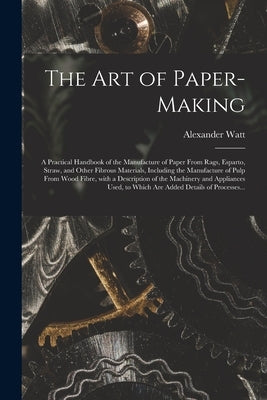 The Art of Paper-making: a Practical Handbook of the Manufacture of Paper From Rags, Esparto, Straw, and Other Fibrous Materials, Including the by Watt, Alexander