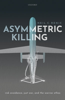 Asymmetric Killing: Risk Avoidance, Just War, and the Warrior Ethos by Renic, Neil C.