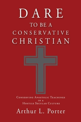Dare to Be a Conservative Christian: Conserving Apostolic Teachings in a Hostile Secular Culture by Porter, Arthur L.