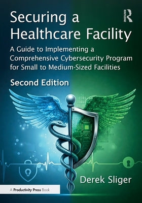 Securing a Healthcare Facility: A Guide to Implementing a Comprehensive Cybersecurity Program for Small to Medium-Sized Facilities by Sliger, Derek