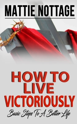 How to Live Victoriously: Basic Steps To A Better Life by Nottage, Mattie