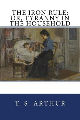 The Iron Rule; Or, Tyranny in the Household by Arthur, T. S.