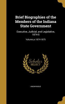 Brief Biographies of the Members of the Indiana State Government: Executive, Judicial, and Legislative, 1874-5; Volume yr.1874-1875 by Anonymous