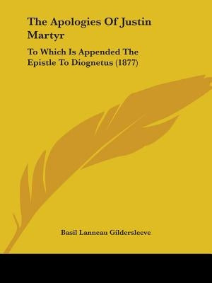 The Apologies Of Justin Martyr: To Which Is Appended The Epistle To Diognetus (1877) by Gildersleeve, Basil Lanneau