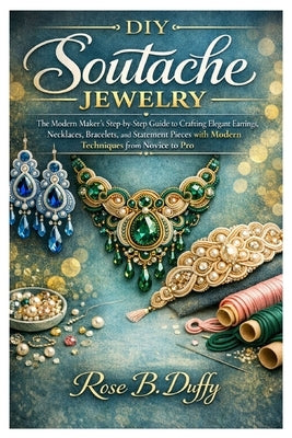 DIY Soutache Jewelry: The Modern Maker's Step-by-Step Guide to Crafting Elegant Earrings, Necklaces, Bracelets, and Statement Pieces with Modern Techn by Duffy, Rose B.