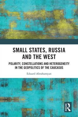 Small States, Russia and the West: Polarity, Constellations and Heterogeneity in the Geopolitics of the Caucasus by Abrahamyan, Eduard