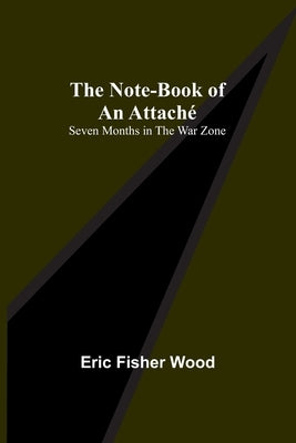 The Note-Book of an Attaché: Seven Months in the War Zone by Fisher Wood, Eric