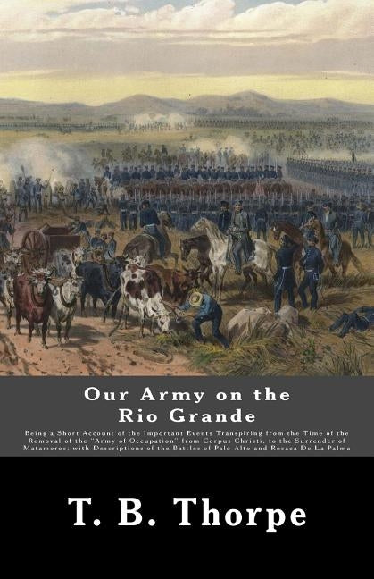 Our Army on the Rio Grande: Being a Short Account of the Important Events Transpiring from the Time of the Removal of the "Army of Occupation" fro by Thorpe, T. B.