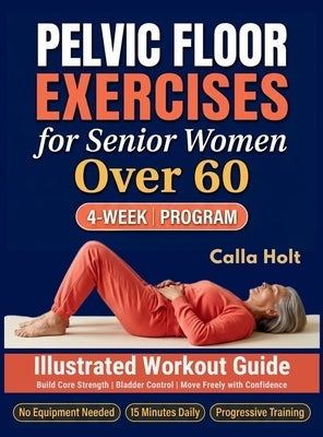 Pelvic Floor Exercises for Senior Women Over 60: A 4-Week Illustrated Workout Guide to Build Core Strength, Regain Bladder Control, and Move Freely wi by Holt, Calla