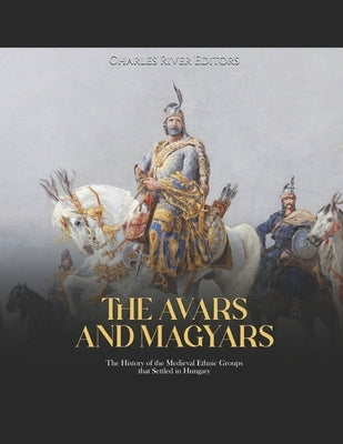 The Avars and Magyars: The History of the Medieval Ethnic Groups that Settled in Hungary by Charles River