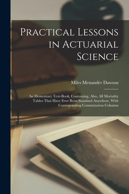 Practical Lessons in Actuarial Science: An Elementary Text-Book, Containing, Also, All Mortality Tables That Have Ever Been Standard Anywhere, With Co by Dawson, Miles Menander