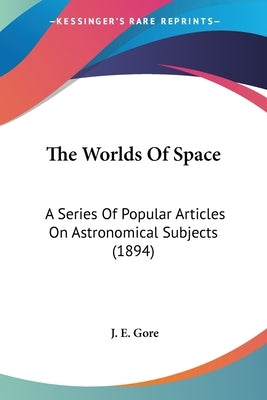 The Worlds Of Space: A Series Of Popular Articles On Astronomical Subjects (1894) by Gore, J. E.