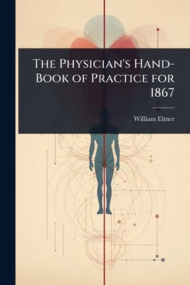 The Physician's Hand-Book of Practice for 1867 by Elmer, William