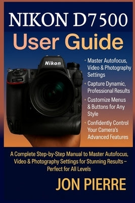 Nikon D7500 User Guide: A Complete Step-by-Step Manual to Master Autofocus, Video & Photography Settings for Stunning Results - Perfect for All Levels by Pierre, Jon