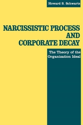 Narcissistic Process and Corporate Decay: The Theory of the Organizational Ideal by Schwartz, Howard S.