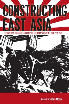Constructing East Asia: Technology, Ideology, and Empire in Japan's Wartime Era, 1931-1945 by Moore, Aaron Stephen