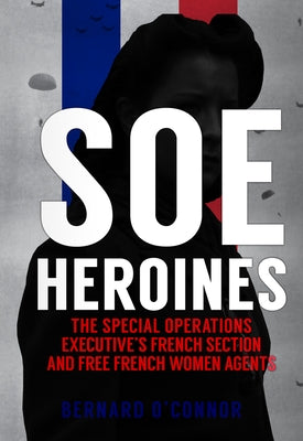 SOE Heroines: The Special Operations Executive's French Section and Free French Women Agents by O'Connor, Bernard