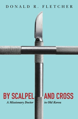 By Scalpel and Cross: A Missionary Doctor in Old Korea by Fletcher, Donald R.