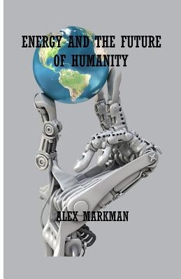 Energy and the Future of Humanity by Markman, Alex