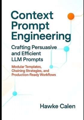 Context Prompt Engineering Crafting Persuasive and Efficient LLM Prompts: Modular Templates, Chaining Strategies, and Production-Ready Workflows by Calen, Hawke