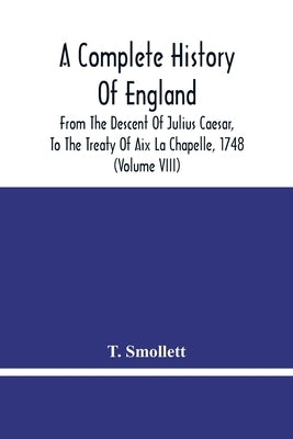 A Complete History Of England: From The Descent Of Julius Caesar, To The Treaty Of Aix La Chapelle, 1748. Containing The Transactions Of One Thousand by Smollett, T.