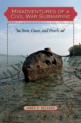 Misadventures of a Civil War Submarine: Iron, Guns, and Pearls by Delgado, James P.