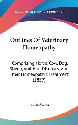 Outlines Of Veterinary Homeopathy: Comprising Horse, Cow, Dog, Sheep, And Hog Diseases, And Their Homeopathic Treatment (1857) by Moore, James