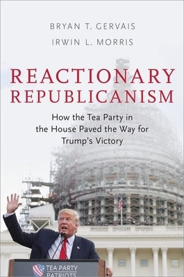 Reactionary Republicanism: How the Tea Party in the House Paved the Way for Trump's Victory by Gervais, Bryan T.