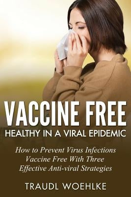 Vaccine Free Healthy in a Viral Epidemic: How to Prevent Virus Infections Vaccine-Free with Three Effective Antiviral Strategies by Woehlke, Traudl