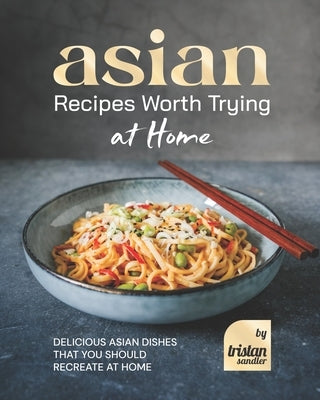 Asian Recipes Worth Trying at Home: Delicious Asian Dishes that You Should Recreate at Home by Sandler, Tristan