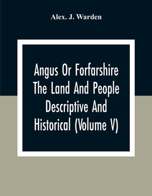 Angus Or Forfarshire The Land And People Descriptive And Historical (Volume V) by J. Warden, Alex