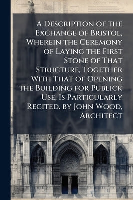 A Description of the Exchange of Bristol, Wherein the Ceremony of Laying the First Stone of That Structure, Together With That of Opening the Building by Anonymous