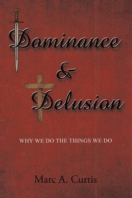Dominance and Delusion: Why we do the things we do by Curtis, Marc A.