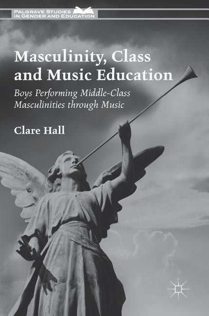 Masculinity, Class and Music Education: Boys Performing Middle-Class Masculinities Through Music by Hall, Clare