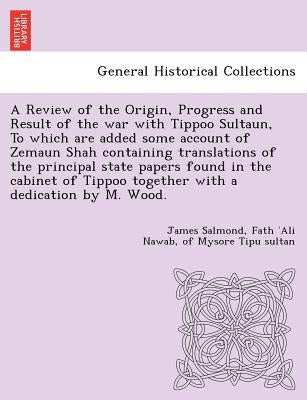 A Review of the Origin, Progress and Result of the war with Tippoo Sultaun, To which are added some account of Zemaun Shah containing translations of by Salmond, James