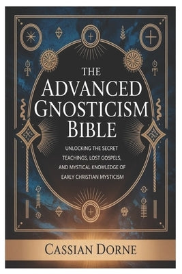 The Advanced Gnosticism Bible: Unlocking the Secret Teachings, Lost Gospels, and Mystical Knowledge of Early Christian Mysticism by Dorne, Cassian