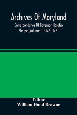 Archives Of Maryland; Correspondence Of Governor Horatio Sharpe (Volume III) 1761-1771 by Hand Browne, William