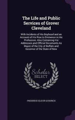 The Life and Public Services of Grover Cleveland: With Incidents of His Boyhood and an Account of His Rise to Eminence in His Profession; Also Contain by Goodrich, Frederick Elizur