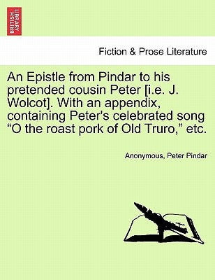 An Epistle from Pindar to His Pretended Cousin Peter [i.E. J. Wolcot]. with an Appendix, Containing Peter's Celebrated Song O the Roast Pork of Old Tr by Anonymous