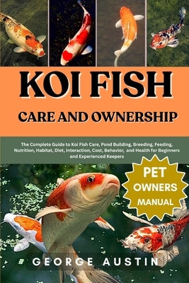 Koi Fish Care and Ownership: The Complete Guide to Koi Fish Care, Pond Building, Breeding, Feeding, Nutrition, Habitat, Diet, Interaction, Cost, Behav by Austin, George