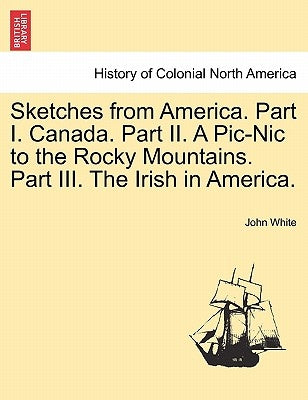 Sketches from America. Part I. Canada. Part II. a PIC-Nic to the Rocky Mountains. Part III. the Irish in America. by White, John