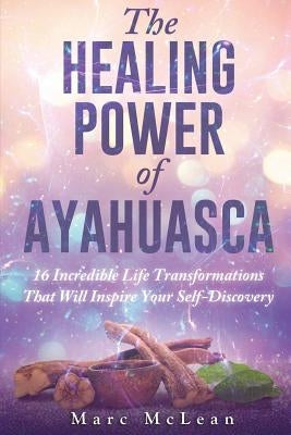 The Healing Power Of Ayahuasca: 16 Incredible Life Transformations That Will Inspire Your Self Discovery by McLean, Marc
