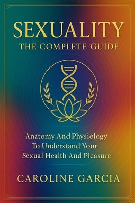 Sexuality, the Complete Guide: Anatomy and Physiology to Understand Your Sexual Health and Pleasure by García, Caroline