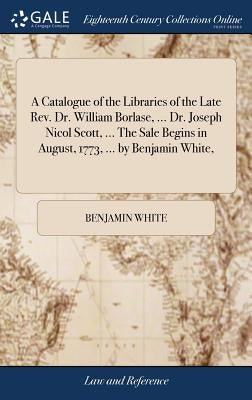 A Catalogue of the Libraries of the Late Rev. Dr. William Borlase, ... Dr. Joseph Nicol Scott, ... The Sale Begins in August, 1773, ... by Benjamin Wh by White, Benjamin