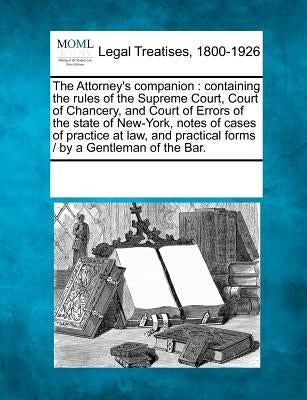 The Attorney's Companion: Containing the Rules of the Supreme Court, Court of Chancery, and Court of Errors of the State of New-York, Notes of C by Multiple Contributors