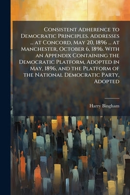 Consistent Adherence to Democratic Principles. Addresses ... at Concord, May 20, 1896 ... at Manchester, October 6, 1896. With an Appendix Containing by Bingham, Harry