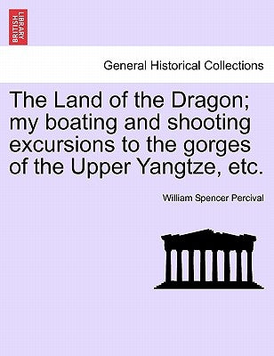 The Land of the Dragon; My Boating and Shooting Excursions to the Gorges of the Upper Yangtze, Etc. by Percival, William Spencer